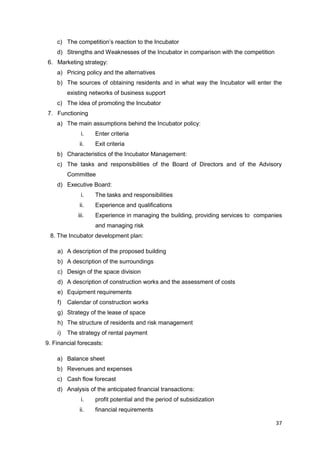 37
c) The competition’s reaction to the Incubator
d) Strengths and Weaknesses of the Incubator in comparison with the competition
6. Marketing strategy:
a) Pricing policy and the alternatives
b) The sources of obtaining residents and in what way the Incubator will enter the
existing networks of business support
c) The idea of promoting the Incubator
7. Functioning
a) The main assumptions behind the Incubator policy:
i. Enter criteria
ii. Exit criteria
b) Characteristics of the Incubator Management:
c) The tasks and responsibilities of the Board of Directors and of the Advisory
Committee
d) Executive Board:
i. The tasks and responsibilities
ii. Experience and qualifications
iii. Experience in managing the building, providing services to companies
and managing risk
8. The Incubator development plan:
a) A description of the proposed building
b) A description of the surroundings
c) Design of the space division
d) A description of construction works and the assessment of costs
e) Equipment requirements
f) Calendar of construction works
g) Strategy of the lease of space
h) The structure of residents and risk management
i) The strategy of rental payment
9. Financial forecasts:
a) Balance sheet
b) Revenues and expenses
c) Cash flow forecast
d) Analysis of the anticipated financial transactions:
i. profit potential and the period of subsidization
ii. financial requirements
 