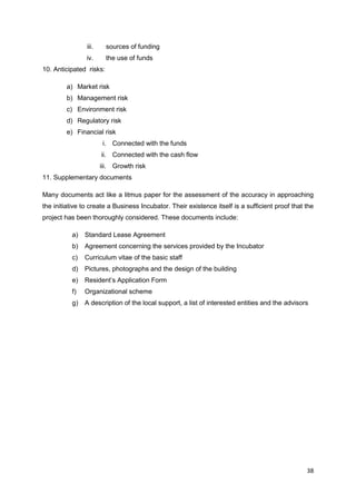 38
iii. sources of funding
iv. the use of funds
10. Anticipated risks:
a) Market risk
b) Management risk
c) Environment risk
d) Regulatory risk
e) Financial risk
i. Connected with the funds
ii. Connected with the cash flow
iii. Growth risk
11. Supplementary documents
Many documents act like a litmus paper for the assessment of the accuracy in approaching
the initiative to create a Business Incubator. Their existence itself is a sufficient proof that the
project has been thoroughly considered. These documents include:
a) Standard Lease Agreement
b) Agreement concerning the services provided by the Incubator
c) Curriculum vitae of the basic staff
d) Pictures, photographs and the design of the building
e) Resident’s Application Form
f) Organizational scheme
g) A description of the local support, a list of interested entities and the advisors
 