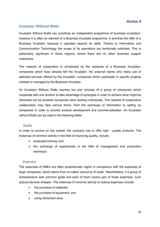 39
Annex 4
Incubator Without Walls
Incubator Without Walls can constitute an independent programme of business incubation,
however it is often an element of a Business Incubator programme. It enriches the offer of a
Business Incubator because it operates beyond its walls. Thanks to Information and
Communication Technology the scope of its operations are territorially unlimited. This is
particularly significant in those regions, where there are no other business support
institutions.
The network of cooperation is constituted by the residents of a Business Incubator,
companies which have already left the Incubator, the external clients who make use of
selected services offered by the Incubator, companies which participate in specific projects
initiated or managed by the Business Incubator.
An Incubator Without Walls reaches out and consists of a group of companies which
cooperate with one another to take advantage of synergies in order to achieve what might be
otherwise not be possible companies were working individually. The network of cooperative
collaboration may take various forms, from the exchange of information to setting up
companies in order to provide product development and commercialization. An Incubator
without Walls can be used in the following fields:
Quality
In order to survive on the market, the company has to offer high - quality products. The
instances of common activity in the field of improving quality, include:
employee training; and
the exchange of experiences in the field of management and production
technique.
Expenses
The expenses of SMEs are often proportionally higher in comparison with the expenses of
large companies, which stems from so-called ‘economy of scale’. Nevertheless, if a group of
entrepreneurs sets common goals and each of them covers part of those expenses, such
actions become cheaper. The instances of common activity to reduce expenses include:
the purchase of materials;
the purchase of equipment; and
using stockroom area.
 