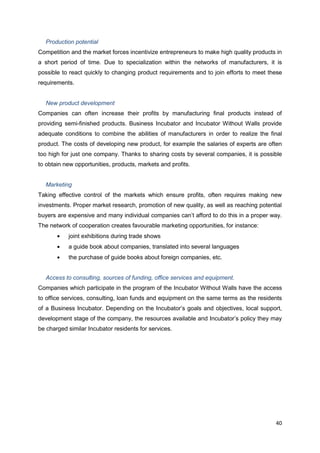 40
Production potential
Competition and the market forces incentivize entrepreneurs to make high quality products in
a short period of time. Due to specialization within the networks of manufacturers, it is
possible to react quickly to changing product requirements and to join efforts to meet these
requirements.
New product development
Companies can often increase their profits by manufacturing final products instead of
providing semi-finished products. Business Incubator and Incubator Without Walls provide
adequate conditions to combine the abilities of manufacturers in order to realize the final
product. The costs of developing new product, for example the salaries of experts are often
too high for just one company. Thanks to sharing costs by several companies, it is possible
to obtain new opportunities, products, markets and profits.
Marketing
Taking effective control of the markets which ensure profits, often requires making new
investments. Proper market research, promotion of new quality, as well as reaching potential
buyers are expensive and many individual companies can’t afford to do this in a proper way.
The network of cooperation creates favourable marketing opportunities, for instance:
joint exhibitions during trade shows
a guide book about companies, translated into several languages
the purchase of guide books about foreign companies, etc.
Access to consulting, sources of funding, office services and equipment.
Companies which participate in the program of the Incubator Without Walls have the access
to office services, consulting, loan funds and equipment on the same terms as the residents
of a Business Incubator. Depending on the Incubator’s goals and objectives, local support,
development stage of the company, the resources available and Incubator’s policy they may
be charged similar Incubator residents for services.
 