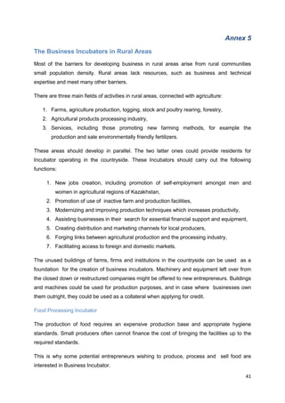 41
Annex 5
The Business Incubators in Rural Areas
Most of the barriers for developing business in rural areas arise from rural communities
small population density. Rural areas lack resources, such as business and technical
expertise and meet many other barriers.
There are three main fields of activities in rural areas, connected with agriculture:
1. Farms, agriculture production, logging, stock and poultry rearing, forestry,
2. Agricultural products processing industry,
3. Services, including those promoting new farming methods, for example the
production and sale environmentally friendly fertilizers.
These areas should develop in parallel. The two latter ones could provide residents for
Incubator operating in the countryside. These Incubators should carry out the following
functions:
1. New jobs creation, including promotion of self-employment amongst men and
women in agricultural regions of Kazakhstan,
2. Promotion of use of inactive farm and production facilities,
3. Modernizing and improving production techniques which increases productivity,
4. Assisting businesses in their search for essential financial support and equipment,
5. Creating distribution and marketing channels for local producers,
6. Forging links between agricultural production and the processing industry,
7. Facilitating access to foreign and domestic markets.
The unused buildings of farms, firms and institutions in the countryside can be used as a
foundation for the creation of business incubators. Machinery and equipment left over from
the closed down or restructured companies might be offered to new entrepreneurs. Buildings
and machines could be used for production purposes, and in case where businesses own
them outright, they could be used as a collateral when applying for credit.
Food Processing Incubator
The production of food requires an expensive production base and appropriate hygiene
standards. Small producers often cannot finance the cost of bringing the facilities up to the
required standards.
This is why some potential entrepreneurs wishing to produce, process and sell food are
interested in Business Incubator.
 