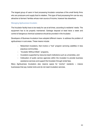 43
The largest group of users in food processing Incubator comprises of the small family firms
who are producers and supply food to retailers. This type of food processing firm can be very
attractive to farmers’ families whose main source of income, however lies elsewhere.
Managing Agribusiness Incubator.
The Incubator facility have to be ready for use at all times, according to residents’ needs. The
equipment has to be properly maintained. Garbage disposal at least twice a week and
control of dangerous chemical substance should be provided in the Incubator.
Developers of Business Incubators have adopted different means to address the problem of
agribusiness in rural areas. These means include:
- Networked incubators, that involve a “hub” program servicing satellites in less
populous communities,
- “Incubator Without Walls” programs,
- Incubators supported by resource-reach institutions such as universities, and
- Collocation of public service agencies within the incubator to provide business
assistance services and support the Incubator through rental fees.
Many Agribusiness Incubators also reserve space for “anchor” residents – mature
businesses that pay market rents and do not need incubation services.
 