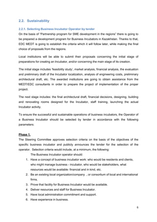 6
2.2. Sustainability
2.2.1. Selecting Business Incubator Operator by tender
On the basis of “Partnership program for SME development in the regions” there is going to
be prepared a development program for Business Incubators in Kazakhstan. Thanks to that,
EDC MEDT is going to establish the criteria which it will follow later, while making the final
choice of proposals from the regions.
Local institutions will be able to submit their proposals concerning the initial stage of
preparations for creating an Incubator, and/or concerning the main stage of its creation.
The initial stage includes ‘feasibility study’, market analysis, financial analysis, the evaluation
and preliminary draft of the Incubator localization, analysis of engineering costs, preliminary
architectural draft, etc. The awarded institutions are going to obtain assistance from the
MEDT/EDC consultants in order to prepare the project of implementation of the proper
project.
The next stage includes: the final architectural draft, financial decisions, designing, building
and renovating rooms designed for the Incubator, staff training, launching the actual
Incubator activity.
To ensure the successful and sustainable operations of business incubators, the Operator of
a Business Incubator should be selected by tender in accordance with the following
parameters:
Phase 1.
The Steering Committee approves selection criteria on the basis of the objectives of the
specific business incubator and publicly announces the tender for the selection of the
operator. Selection criteria would include, at a minimum, the following:
The Business Incubator operator should:
1. Have a concept of business incubator work: who would be residents and clients,
who might manage business - incubator, who would be stakeholders, what
resources would be available: financial and in kind, etc.
2. Be an existing local organization/company , or consortium of local and international
firms.
3. Prove that facility for Business Incubator would be available.
4. Deliver resources and staff for Business Incubator.
5. Have local administration commitment and support.
6. Have experience in business.
 