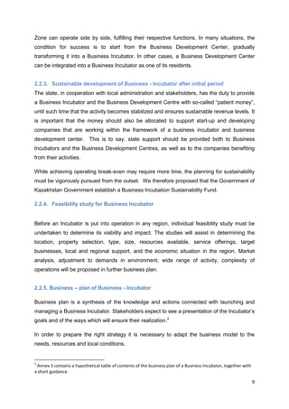 9
Zone can operate side by side, fulfilling their respective functions. In many situations, the
condition for success is to start from the Business Development Center, gradually
transforming it into a Business Incubator. In other cases, a Business Development Center
can be integrated into a Business Incubator as one of its residents.
2.2.3. Sustainable development of Business - Incubator after initial period
The state, in cooperation with local administration and stakeholders, has the duty to provide
a Business Incubator and the Business Development Centre with so-called “patient money”,
until such time that the activity becomes stabilized and ensures sustainable revenue levels. It
is important that the money should also be allocated to support start-up and developing
companies that are working within the framework of a business incubator and business
development center. This is to say, state support should be provided both to Business
Incubators and the Business Development Centres, as well as to the companies benefiting
from their activities.
While achieving operating break-even may require more time, the planning for sustainability
must be vigorously pursued from the outset. We therefore proposed that the Government of
Kazakhstan Government establish a Business Incubation Sustainability Fund.
2.2.4. Feasibility study for Business Incubator
Before an Incubator is put into operation in any region, individual feasibility study must be
undertaken to determine its viability and impact. The studies will assist in determining the
location, property selection, type, size, resources available, service offerings, target
businesses, local and regional support, and the economic situation in the region. Market
analysis, adjustment to demands in environment, wide range of activity, complexity of
operations will be proposed in further business plan.
2.2.5. Business – plan of Business - Incubator
Business plan is a synthesis of the knowledge and actions connected with launching and
managing a Business Incubator. Stakeholders expect to see a presentation of the Incubator’s
goals and of the ways which will ensure their realization.2
In order to prepare the right strategy it is necessary to adapt the business model to the
needs, resources and local conditions.
2
Annex 3 contains a hypothetical table of contents of the business plan of a Business Incubator, together with
a short guidance.
 