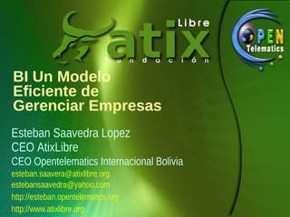 BI Un Modelo
Eficiente de
Gerenciar Empresas
Esteban Saavedra Lopez
CEO AtixLibre
CEO Opentelematics Internacional Bolivia
esteban.saavera@atixlibre.org
estebansaavedra@yahoo.com
http://esteban.opentelematics.org
http://www.atixlibre.org
 