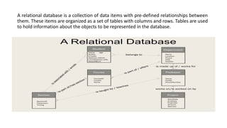 A relational database is a collection of data items with pre-defined relationships between
them. These items are organized as a set of tables with columns and rows. Tables are used
to hold information about the objects to be represented in the database.
 