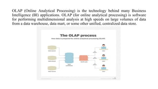 OLAP (Online Analytical Processing) is the technology behind many Business
Intelligence (BI) applications. OLAP (for online analytical processing) is software
for performing multidimensional analysis at high speeds on large volumes of data
from a data warehouse, data mart, or some other unified, centralized data store.
 