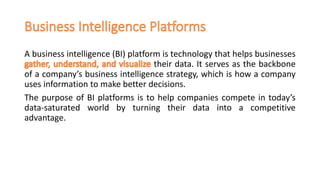 A business intelligence (BI) platform is technology that helps businesses
their data. It serves as the backbone
of a company’s business intelligence strategy, which is how a company
uses information to make better decisions.
The purpose of BI platforms is to help companies compete in today’s
data-saturated world by turning their data into a competitive
advantage.
 