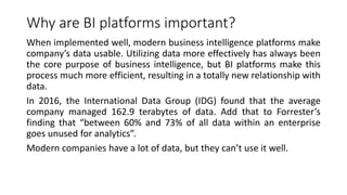 Why are BI platforms important?
When implemented well, modern business intelligence platforms make
company’s data usable. Utilizing data more effectively has always been
the core purpose of business intelligence, but BI platforms make this
process much more efficient, resulting in a totally new relationship with
data.
In 2016, the International Data Group (IDG) found that the average
company managed 162.9 terabytes of data. Add that to Forrester’s
finding that “between 60% and 73% of all data within an enterprise
goes unused for analytics”.
Modern companies have a lot of data, but they can’t use it well.
 