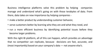 Business intelligence platforms solve this problem by helping companies
manage and understand what’s going on with those terabytes of data. From
there, data takes on new importance by helping companies -
• make a better product by understanding customer behavior,
• serve customers better by learning who they are and what they need, and
• run a more efficient business by identifying potential issues before they
become larger problems.
With the right BI platform, all of this can happen, which provides an advantage
that no competitor can replicate, because decisions are fast, accurate, and
(most importantly) based on your company’s data — not anyone else’s.
 