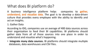 What does BI platform do?
A business intelligence platform helps companies to
. The goal is to develop a data-driven
culture that provides every employee with the ability to identify and
act on insights.
1. Gather Data
According to IDG, companies use an average of 400 data sources across
their organization to feed their BI capabilities. BI platforms should
gather data from all of those sources into one place in order to
understand and visualize what’s happening.
• Integrate many data sources. BI platforms should integrate multiple
databases, data warehouses and CSV files.
 
