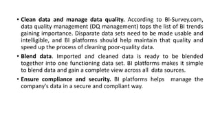 • Clean data and manage data quality. According to BI-Survey.com,
data quality management (DQ management) tops the list of BI trends
gaining importance. Disparate data sets need to be made usable and
intelligible, and BI platforms should help maintain that quality and
speed up the process of cleaning poor-quality data.
• Blend data. Imported and cleaned data is ready to be blended
together into one functioning data set. BI platforms makes it simple
to blend data and gain a complete view across all data sources.
• Ensure compliance and security. BI platforms helps manage the
company's data in a secure and compliant way.
 