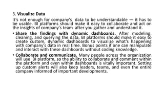 3. Visualize Data
It’s not enough for company's data to be understandable — it has to
be usable. BI platforms should make it easy to collaborate and act on
the insights of company's team after you gather and understand it.
• Share the findings with dynamic dashboards. After modeling,
cleaning, and querying the data, BI platforms should make it easy to
create custom, dynamic dashboards to visualize what’s happening
with company's data in real time. Bonus points if one can manipulate
and interact with these dashboards without coding knowledge.
• Collaborate and communicate. Many people across the organization
will use BI platform, so the ability to collaborate and comment within
the platform and even within dashboards is vitally important. Setting
up custom alerts will also keep leaders, teams, and even the entire
company informed of important developments.
 