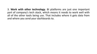3. Work with other technology. BI platforms are just one important
part of company's tech stack, which means it needs to work well with
all of the other tools being use. That includes where it gets data from
and where you send your dashboards to.
 