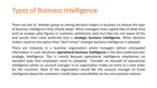 There are lots of debates going on among decision makers in business to choose the type
of business intelligence they should adopt. When managers have a good idea of what they
wish to analyze sales figures or customer satisfaction stats but they are not aware of the
end results then most preferred tool is strategic business intelligence. When decision
makers stand on the option they “don’t know” strategic business intelligence is adopted.
There are instances in a business organization where managers deliver anticipated
information in such situations operational business intelligence is the best preferred over
strategic intelligence. This is mainly because operational intelligence emphasizes on
standard tasks that employees need to complete. Consider an example of operational
intelligence where an account manager in an organization makes an entry of a new order
for the customer. Most of the organization would like the account manager to know
intelligence about the customer’s credit status and whether he has any overdue invoices.
 