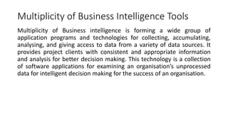 Multiplicity of Business Intelligence Tools
Multiplicity of Business intelligence is forming a wide group of
application programs and technologies for collecting, accumulating,
analysing, and giving access to data from a variety of data sources. It
provides project clients with consistent and appropriate information
and analysis for better decision making. This technology is a collection
of software applications for examining an organisation’s unprocessed
data for intelligent decision making for the success of an organisation.
 
