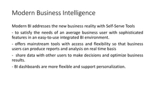 Modern Business Intelligence
Modern BI addresses the new business reality with Self-Serve Tools
- to satisfy the needs of an average business user with sophisticated
features in an easy-to-use integrated BI environment.
- offers mainstream tools with access and flexibility so that business
users can produce reports and analysis on real time basis
- share data with other users to make decisions and optimize business
results.
- BI dashboards are more flexible and support personalization.
 