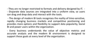 - They are no longer restricted to formats and delivery designed by IT. -
- Disparate data sources are integrated into a uniform view, so users
can drag and drop data and interact with the tools.
- The design of modern BI tools recognizes the reality of time-sensitive,
rapidly changing business markets and competitive positioning and
provides more options and flexibility to support data popularity, Social
BI and power users within the organization.
- Every business understands the value of objective metrics and
accurate analysis and the modern BI environment is designed to
support these goals at every level of the organization.
 