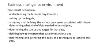 Business intelligence environment
Care should be taken in -
• understanding the business requirements,
• setting up the targets,
• analysing and defining the various processes associated with these,
determining what kind of data needed to be analysed,
• determining the source and target for that data,
• defining how to integrate that data for BI analysis and
• determining and gathering the tools and techniques to achieve this
goal.
 