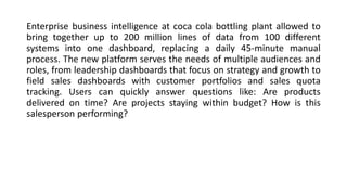 Enterprise business intelligence at coca cola bottling plant allowed to
bring together up to 200 million lines of data from 100 different
systems into one dashboard, replacing a daily 45-minute manual
process. The new platform serves the needs of multiple audiences and
roles, from leadership dashboards that focus on strategy and growth to
field sales dashboards with customer portfolios and sales quota
tracking. Users can quickly answer questions like: Are products
delivered on time? Are projects staying within budget? How is this
salesperson performing?
 