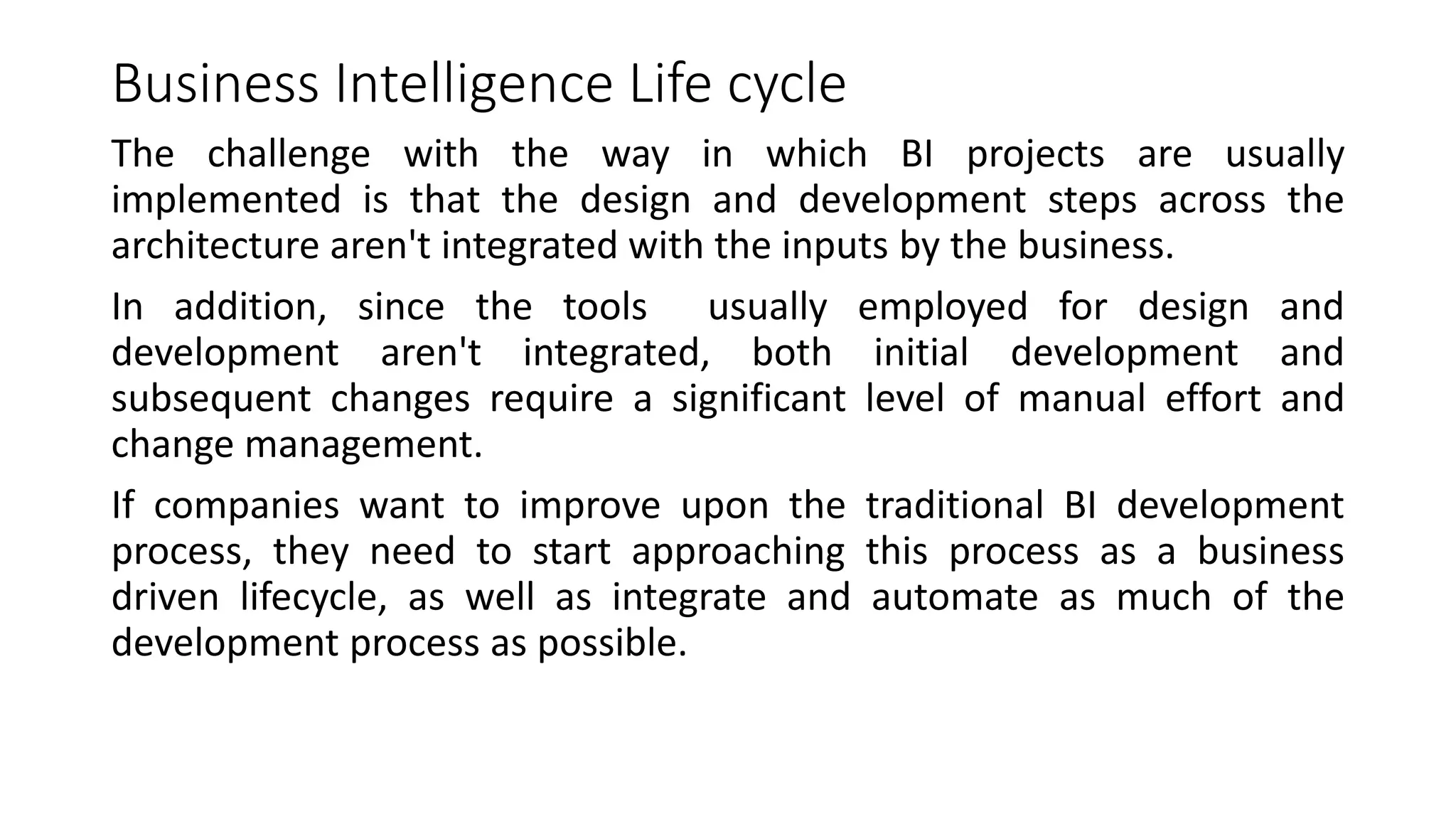 Business Intelligence Life cycle
The challenge with the way in which BI projects are usually
implemented is that the design and development steps across the
architecture aren't integrated with the inputs by the business.
In addition, since the tools usually employed for design and
development aren't integrated, both initial development and
subsequent changes require a significant level of manual effort and
change management.
If companies want to improve upon the traditional BI development
process, they need to start approaching this process as a business
driven lifecycle, as well as integrate and automate as much of the
development process as possible.
 