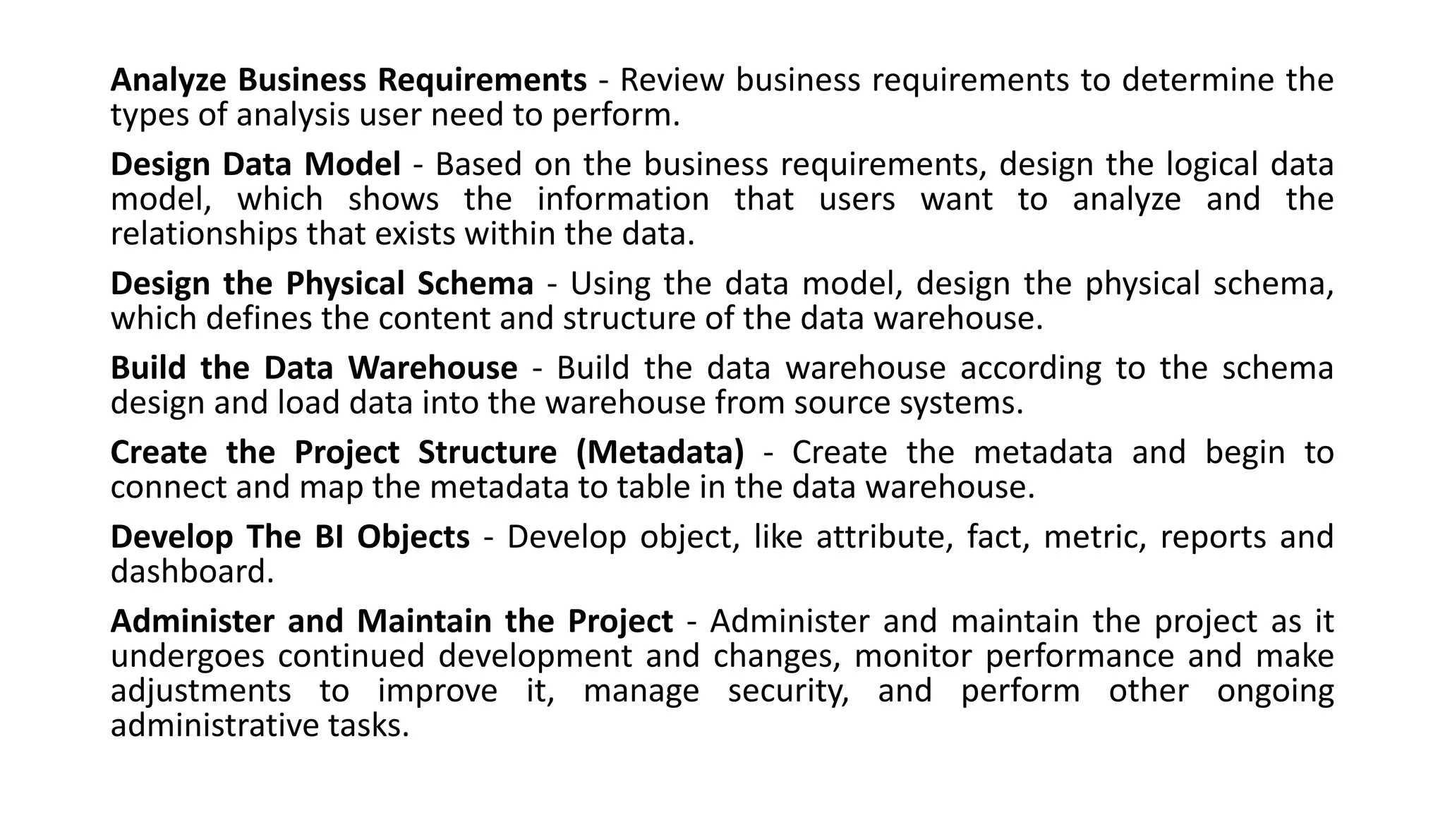 Analyze Business Requirements - Review business requirements to determine the
types of analysis user need to perform.
Design Data Model - Based on the business requirements, design the logical data
model, which shows the information that users want to analyze and the
relationships that exists within the data.
Design the Physical Schema - Using the data model, design the physical schema,
which defines the content and structure of the data warehouse.
Build the Data Warehouse - Build the data warehouse according to the schema
design and load data into the warehouse from source systems.
Create the Project Structure (Metadata) - Create the metadata and begin to
connect and map the metadata to table in the data warehouse.
Develop The BI Objects - Develop object, like attribute, fact, metric, reports and
dashboard.
Administer and Maintain the Project - Administer and maintain the project as it
undergoes continued development and changes, monitor performance and make
adjustments to improve it, manage security, and perform other ongoing
administrative tasks.
 
