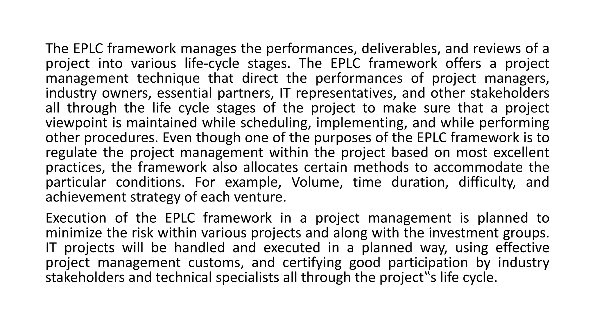 The EPLC framework manages the performances, deliverables, and reviews of a
project into various life-cycle stages. The EPLC framework offers a project
management technique that direct the performances of project managers,
industry owners, essential partners, IT representatives, and other stakeholders
all through the life cycle stages of the project to make sure that a project
viewpoint is maintained while scheduling, implementing, and while performing
other procedures. Even though one of the purposes of the EPLC framework is to
regulate the project management within the project based on most excellent
practices, the framework also allocates certain methods to accommodate the
particular conditions. For example, Volume, time duration, difficulty, and
achievement strategy of each venture.
Execution of the EPLC framework in a project management is planned to
minimize the risk within various projects and along with the investment groups.
IT projects will be handled and executed in a planned way, using effective
project management customs, and certifying good participation by industry
stakeholders and technical specialists all through the project‟s life cycle.
 