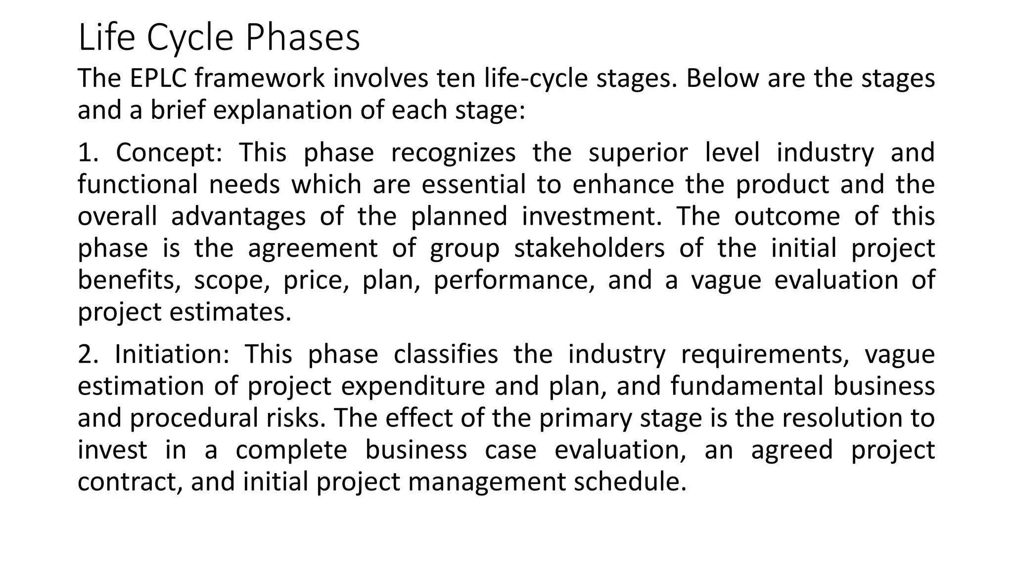 Life Cycle Phases
The EPLC framework involves ten life-cycle stages. Below are the stages
and a brief explanation of each stage:
1. Concept: This phase recognizes the superior level industry and
functional needs which are essential to enhance the product and the
overall advantages of the planned investment. The outcome of this
phase is the agreement of group stakeholders of the initial project
benefits, scope, price, plan, performance, and a vague evaluation of
project estimates.
2. Initiation: This phase classifies the industry requirements, vague
estimation of project expenditure and plan, and fundamental business
and procedural risks. The effect of the primary stage is the resolution to
invest in a complete business case evaluation, an agreed project
contract, and initial project management schedule.
 