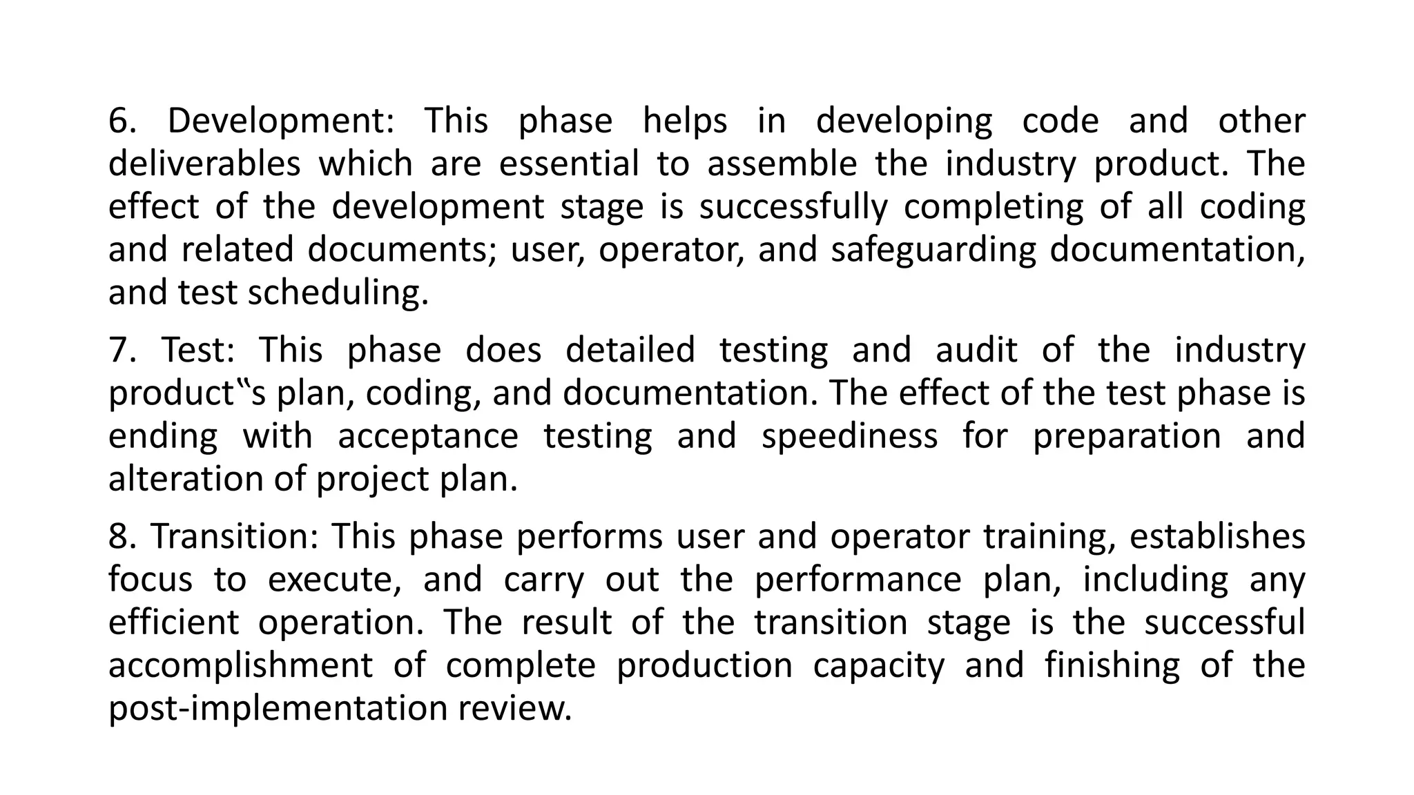6. Development: This phase helps in developing code and other
deliverables which are essential to assemble the industry product. The
effect of the development stage is successfully completing of all coding
and related documents; user, operator, and safeguarding documentation,
and test scheduling.
7. Test: This phase does detailed testing and audit of the industry
product‟s plan, coding, and documentation. The effect of the test phase is
ending with acceptance testing and speediness for preparation and
alteration of project plan.
8. Transition: This phase performs user and operator training, establishes
focus to execute, and carry out the performance plan, including any
efficient operation. The result of the transition stage is the successful
accomplishment of complete production capacity and finishing of the
post-implementation review.
 