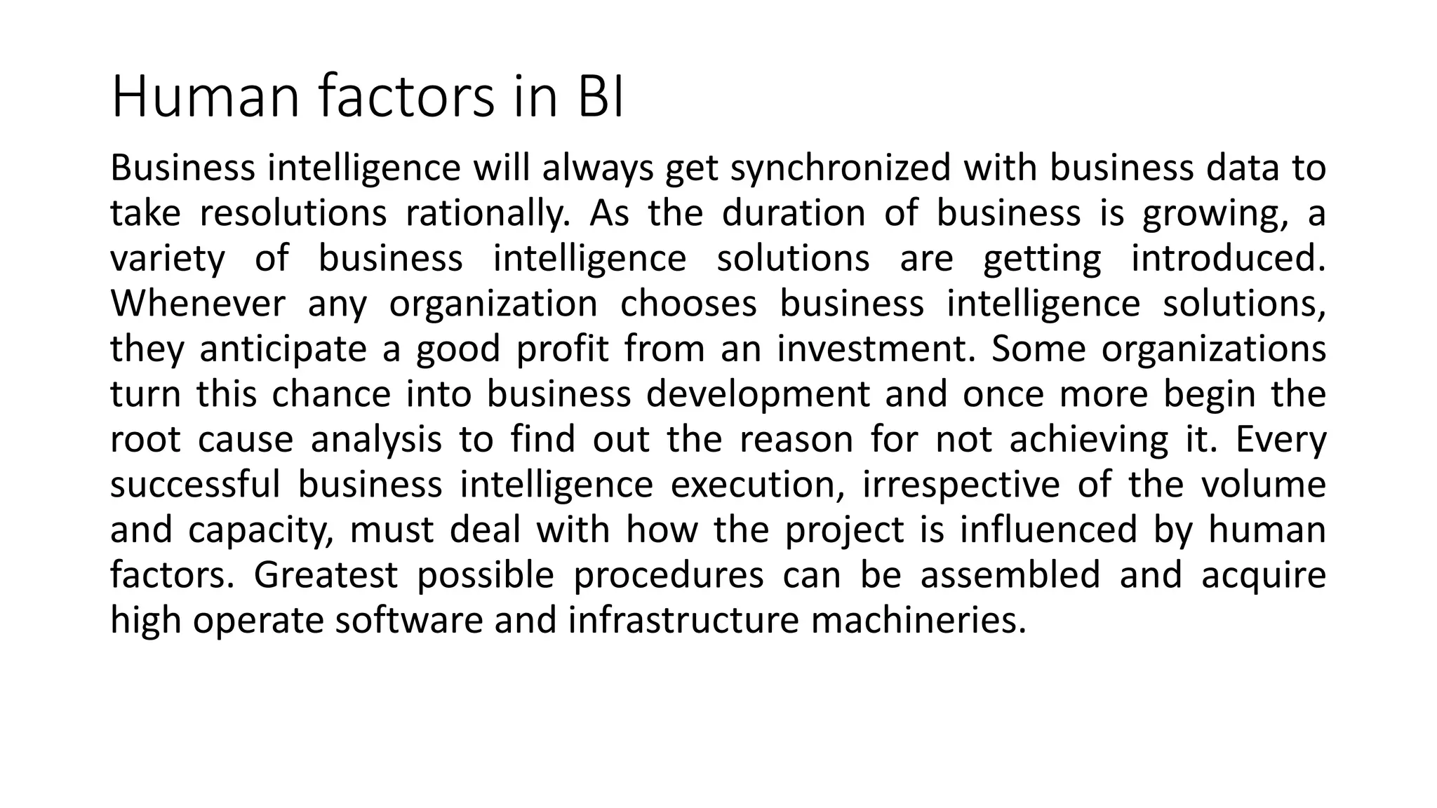 Human factors in BI
Business intelligence will always get synchronized with business data to
take resolutions rationally. As the duration of business is growing, a
variety of business intelligence solutions are getting introduced.
Whenever any organization chooses business intelligence solutions,
they anticipate a good profit from an investment. Some organizations
turn this chance into business development and once more begin the
root cause analysis to find out the reason for not achieving it. Every
successful business intelligence execution, irrespective of the volume
and capacity, must deal with how the project is influenced by human
factors. Greatest possible procedures can be assembled and acquire
high operate software and infrastructure machineries.
 
