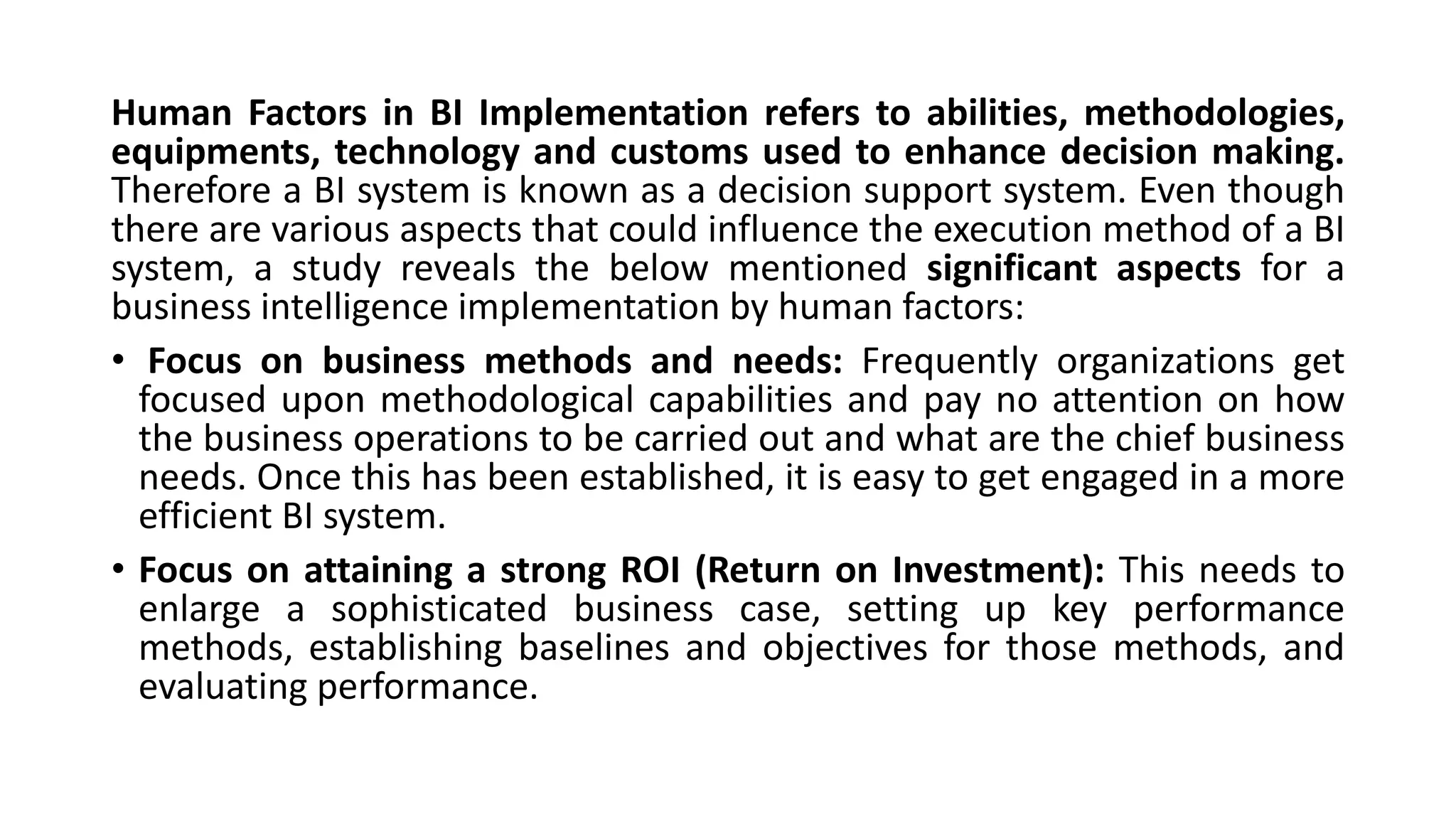 Human Factors in BI Implementation refers to abilities, methodologies,
equipments, technology and customs used to enhance decision making.
Therefore a BI system is known as a decision support system. Even though
there are various aspects that could influence the execution method of a BI
system, a study reveals the below mentioned significant aspects for a
business intelligence implementation by human factors:
• Focus on business methods and needs: Frequently organizations get
focused upon methodological capabilities and pay no attention on how
the business operations to be carried out and what are the chief business
needs. Once this has been established, it is easy to get engaged in a more
efficient BI system.
• Focus on attaining a strong ROI (Return on Investment): This needs to
enlarge a sophisticated business case, setting up key performance
methods, establishing baselines and objectives for those methods, and
evaluating performance.
 