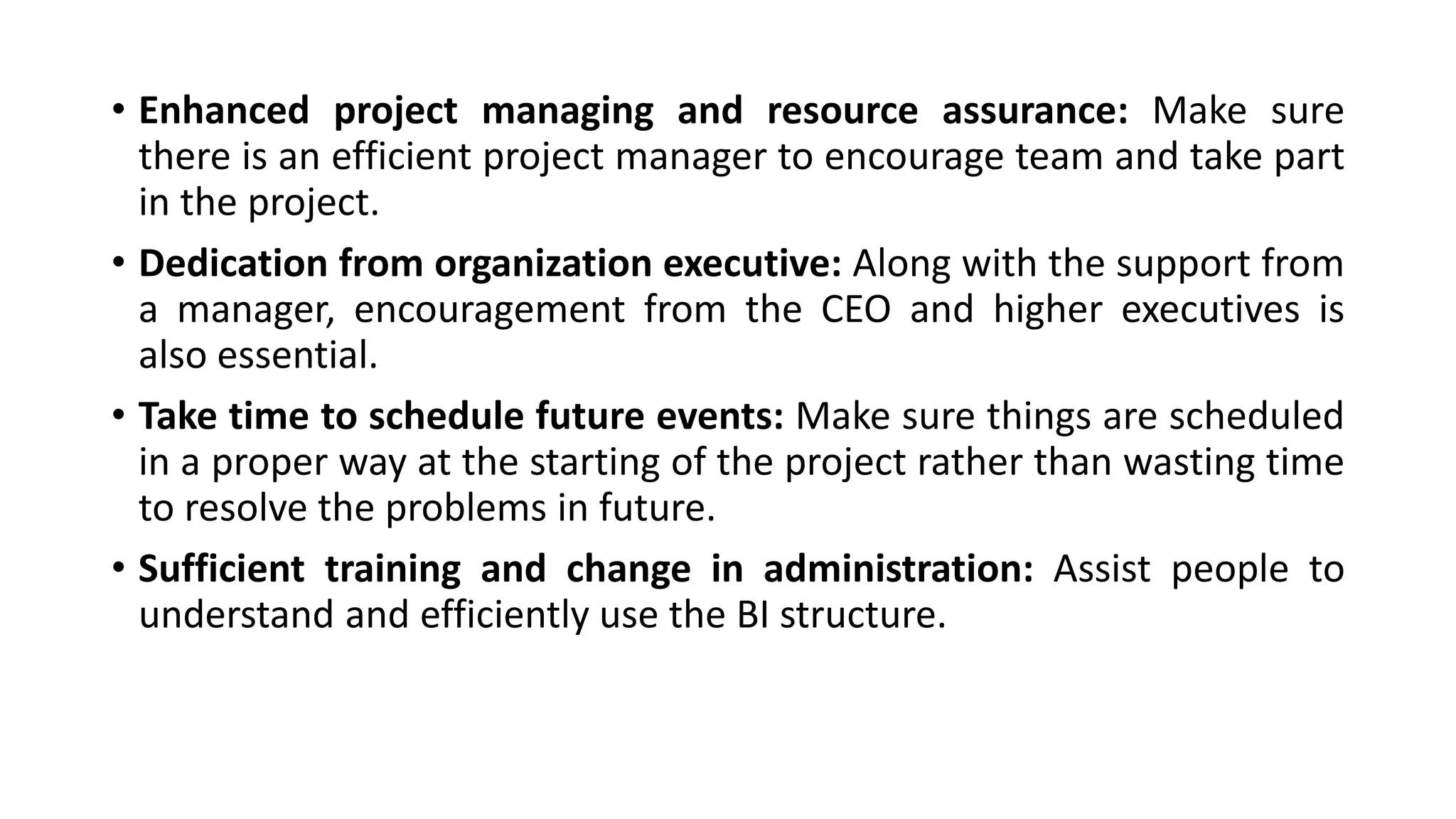 • Enhanced project managing and resource assurance: Make sure
there is an efficient project manager to encourage team and take part
in the project.
• Dedication from organization executive: Along with the support from
a manager, encouragement from the CEO and higher executives is
also essential.
• Take time to schedule future events: Make sure things are scheduled
in a proper way at the starting of the project rather than wasting time
to resolve the problems in future.
• Sufficient training and change in administration: Assist people to
understand and efficiently use the BI structure.
 