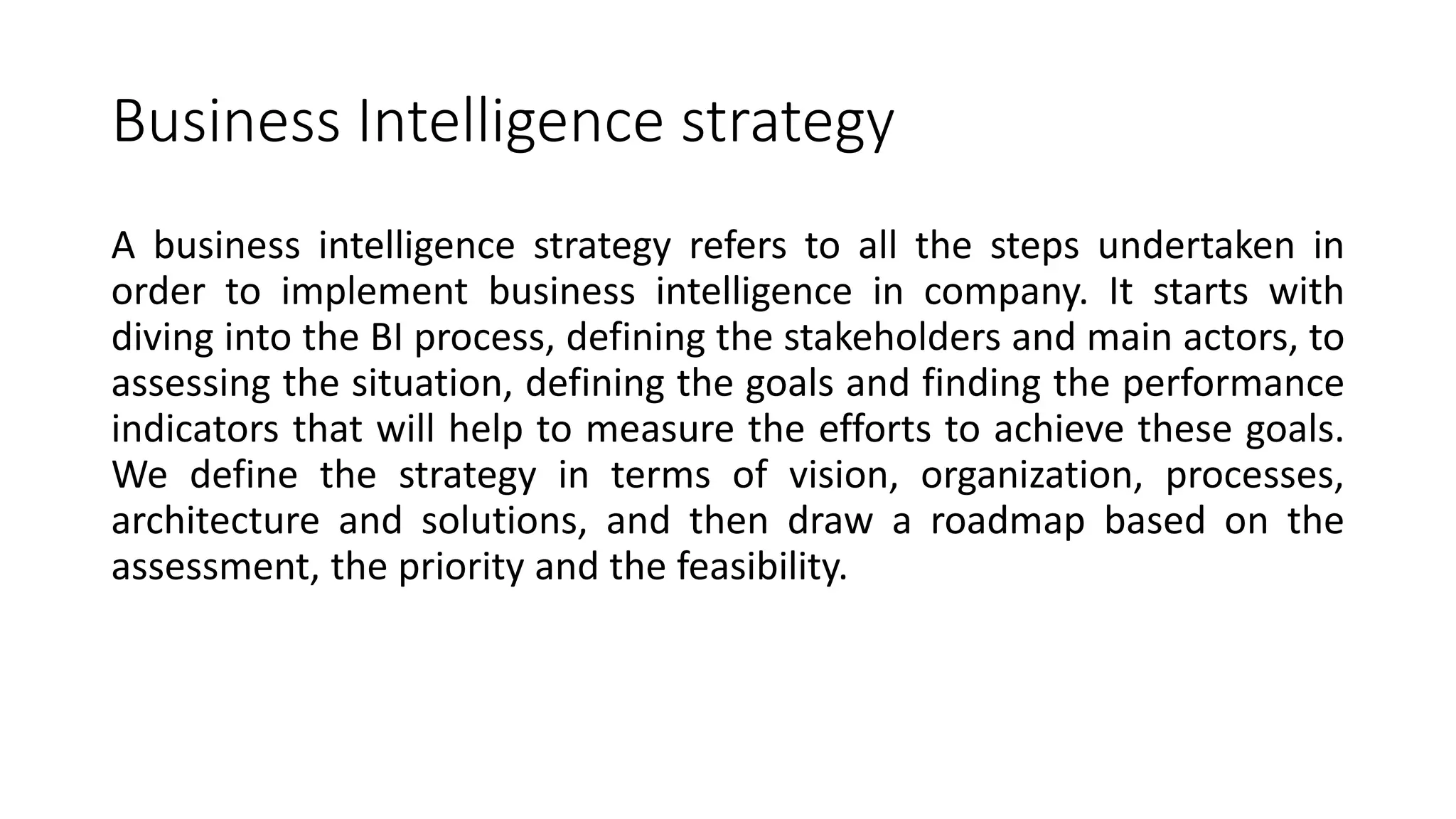 Business Intelligence strategy
A business intelligence strategy refers to all the steps undertaken in
order to implement business intelligence in company. It starts with
diving into the BI process, defining the stakeholders and main actors, to
assessing the situation, defining the goals and finding the performance
indicators that will help to measure the efforts to achieve these goals.
We define the strategy in terms of vision, organization, processes,
architecture and solutions, and then draw a roadmap based on the
assessment, the priority and the feasibility.
 