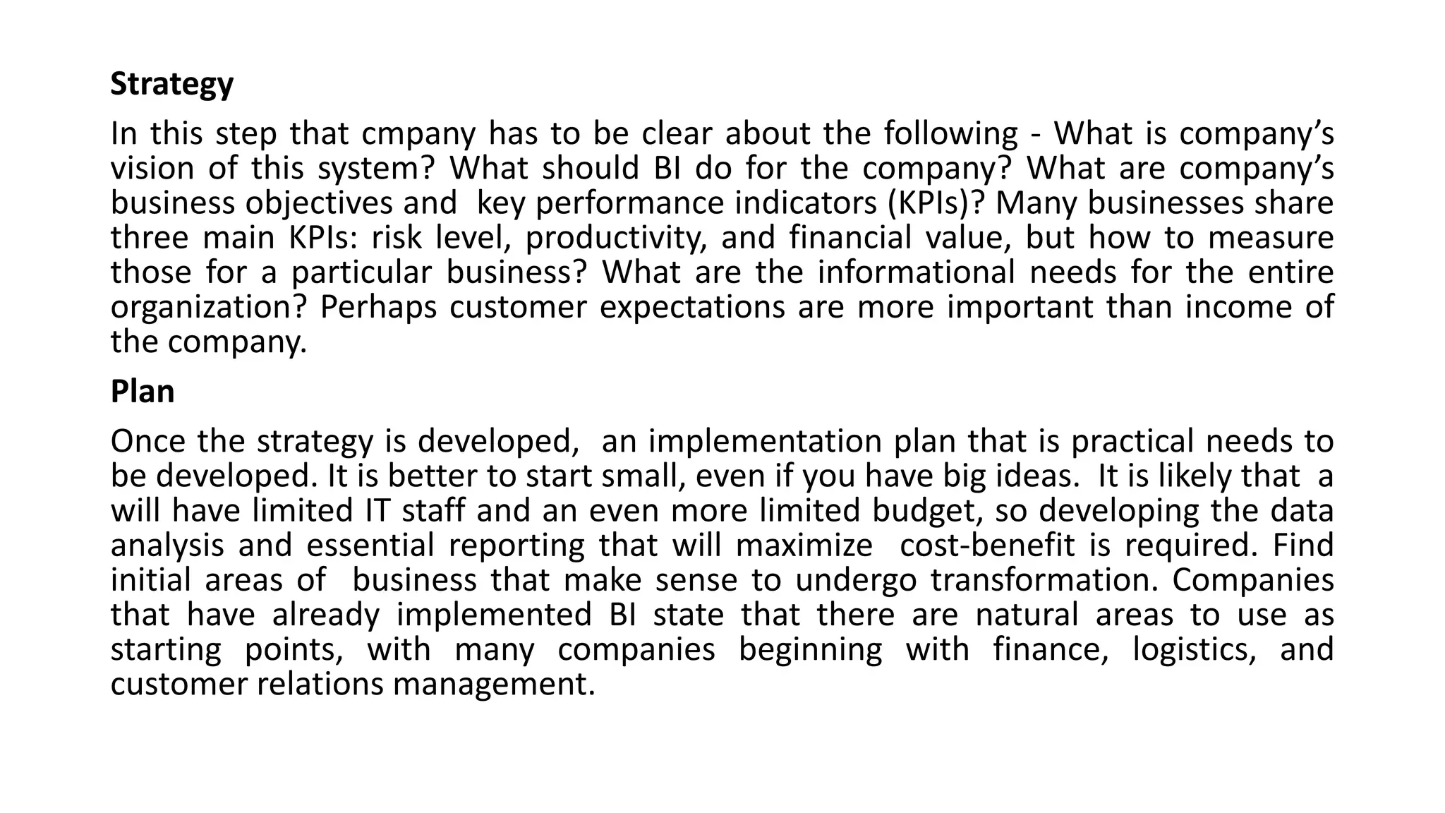 Strategy
In this step that cmpany has to be clear about the following - What is company’s
vision of this system? What should BI do for the company? What are company’s
business objectives and key performance indicators (KPIs)? Many businesses share
three main KPIs: risk level, productivity, and financial value, but how to measure
those for a particular business? What are the informational needs for the entire
organization? Perhaps customer expectations are more important than income of
the company.
Plan
Once the strategy is developed, an implementation plan that is practical needs to
be developed. It is better to start small, even if you have big ideas. It is likely that a
will have limited IT staff and an even more limited budget, so developing the data
analysis and essential reporting that will maximize cost-benefit is required. Find
initial areas of business that make sense to undergo transformation. Companies
that have already implemented BI state that there are natural areas to use as
starting points, with many companies beginning with finance, logistics, and
customer relations management.
 