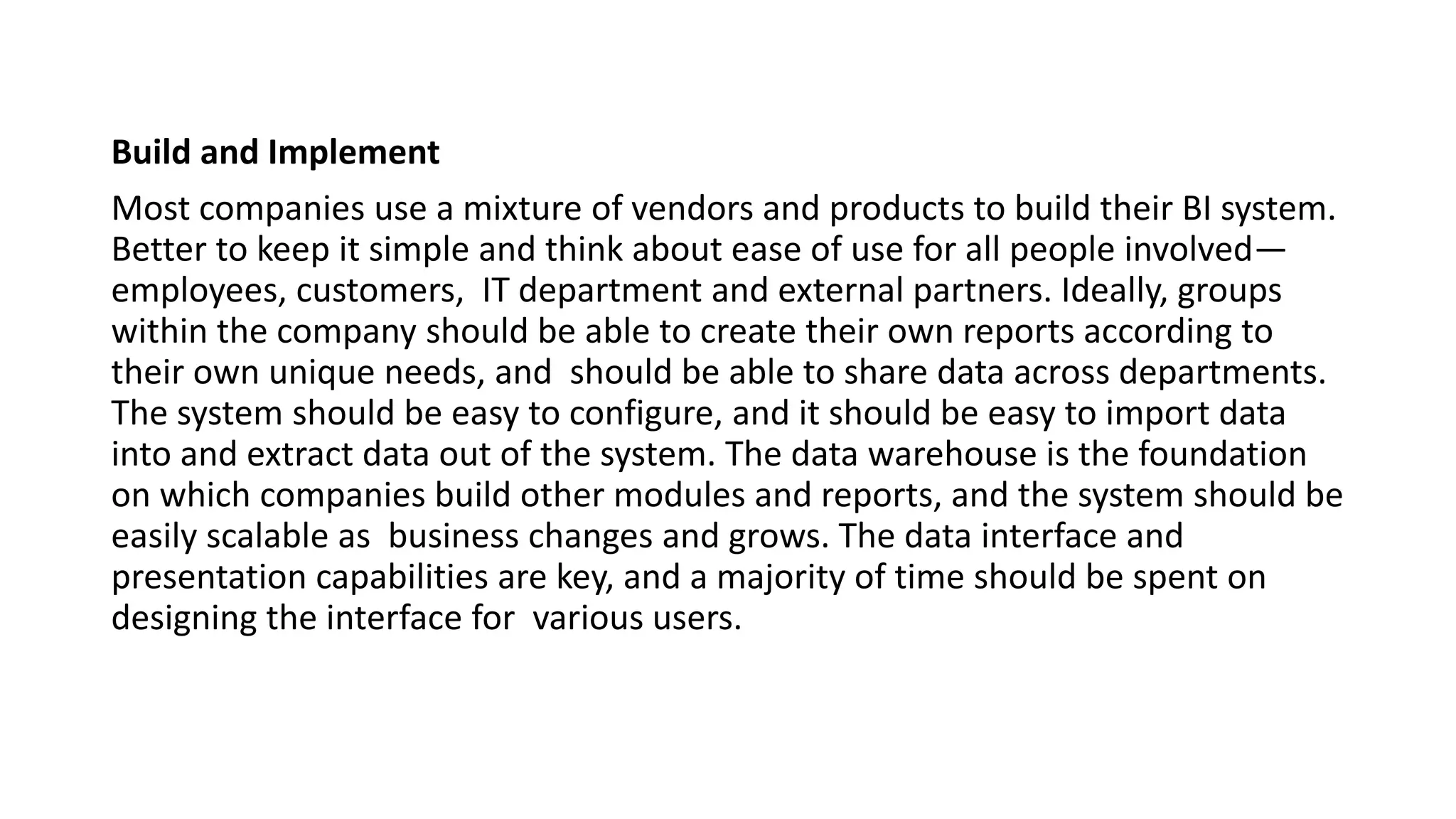 Build and Implement
Most companies use a mixture of vendors and products to build their BI system.
Better to keep it simple and think about ease of use for all people involved—
employees, customers, IT department and external partners. Ideally, groups
within the company should be able to create their own reports according to
their own unique needs, and should be able to share data across departments.
The system should be easy to configure, and it should be easy to import data
into and extract data out of the system. The data warehouse is the foundation
on which companies build other modules and reports, and the system should be
easily scalable as business changes and grows. The data interface and
presentation capabilities are key, and a majority of time should be spent on
designing the interface for various users.
 