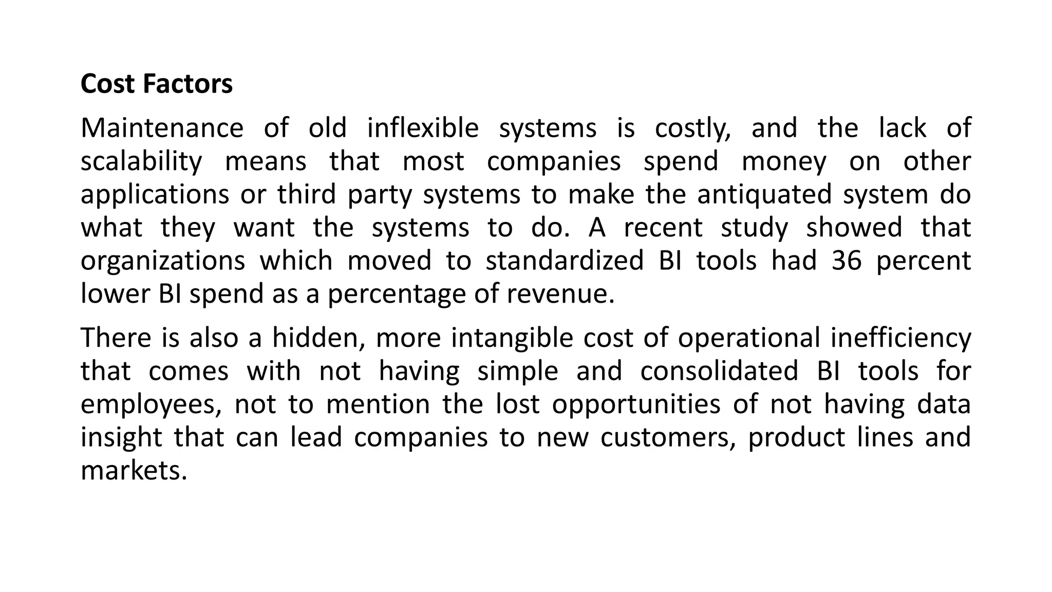 Cost Factors
Maintenance of old inflexible systems is costly, and the lack of
scalability means that most companies spend money on other
applications or third party systems to make the antiquated system do
what they want the systems to do. A recent study showed that
organizations which moved to standardized BI tools had 36 percent
lower BI spend as a percentage of revenue.
There is also a hidden, more intangible cost of operational inefficiency
that comes with not having simple and consolidated BI tools for
employees, not to mention the lost opportunities of not having data
insight that can lead companies to new customers, product lines and
markets.
 