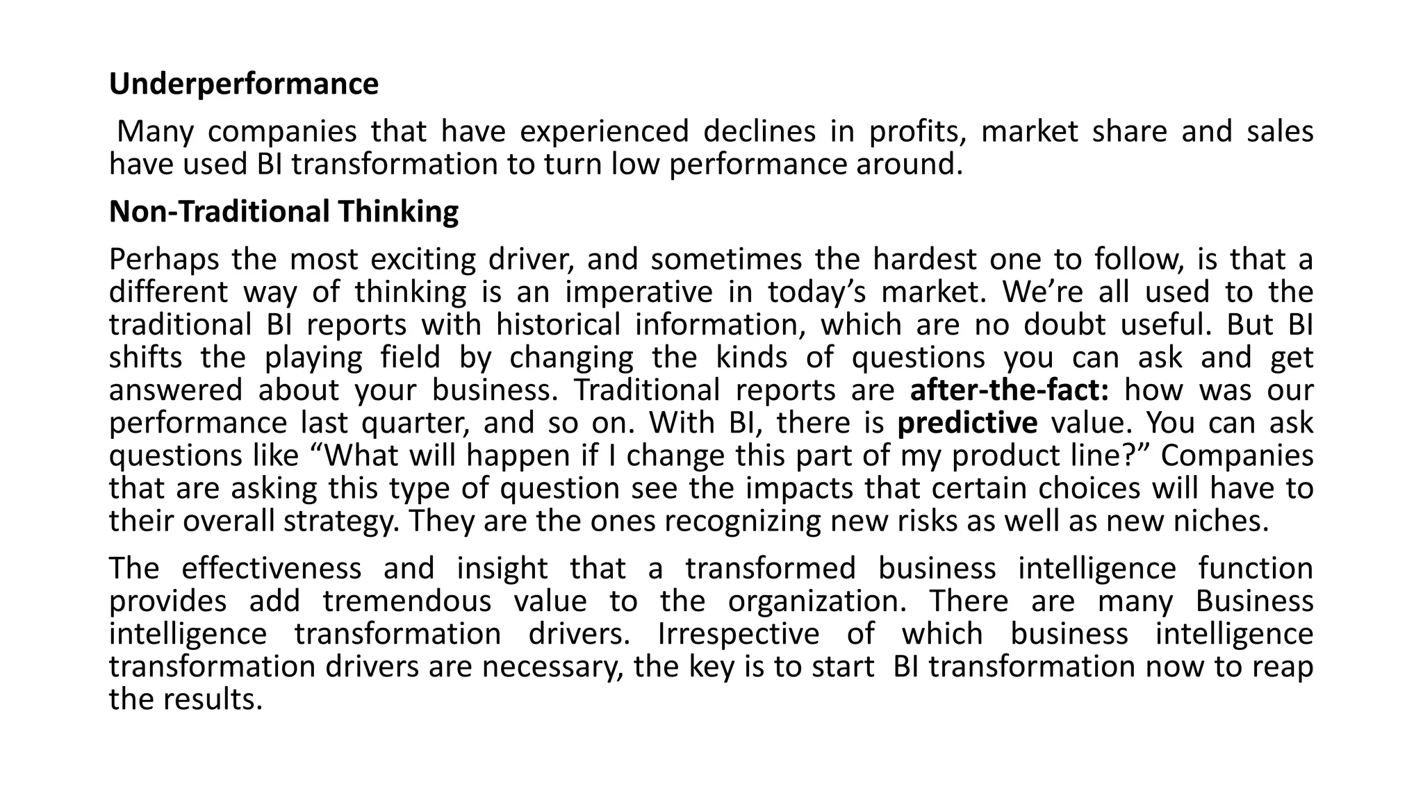 Underperformance
Many companies that have experienced declines in profits, market share and sales
have used BI transformation to turn low performance around.
Non-Traditional Thinking
Perhaps the most exciting driver, and sometimes the hardest one to follow, is that a
different way of thinking is an imperative in today’s market. We’re all used to the
traditional BI reports with historical information, which are no doubt useful. But BI
shifts the playing field by changing the kinds of questions you can ask and get
answered about your business. Traditional reports are after-the-fact: how was our
performance last quarter, and so on. With BI, there is predictive value. You can ask
questions like “What will happen if I change this part of my product line?” Companies
that are asking this type of question see the impacts that certain choices will have to
their overall strategy. They are the ones recognizing new risks as well as new niches.
The effectiveness and insight that a transformed business intelligence function
provides add tremendous value to the organization. There are many Business
intelligence transformation drivers. Irrespective of which business intelligence
transformation drivers are necessary, the key is to start BI transformation now to reap
the results.
 