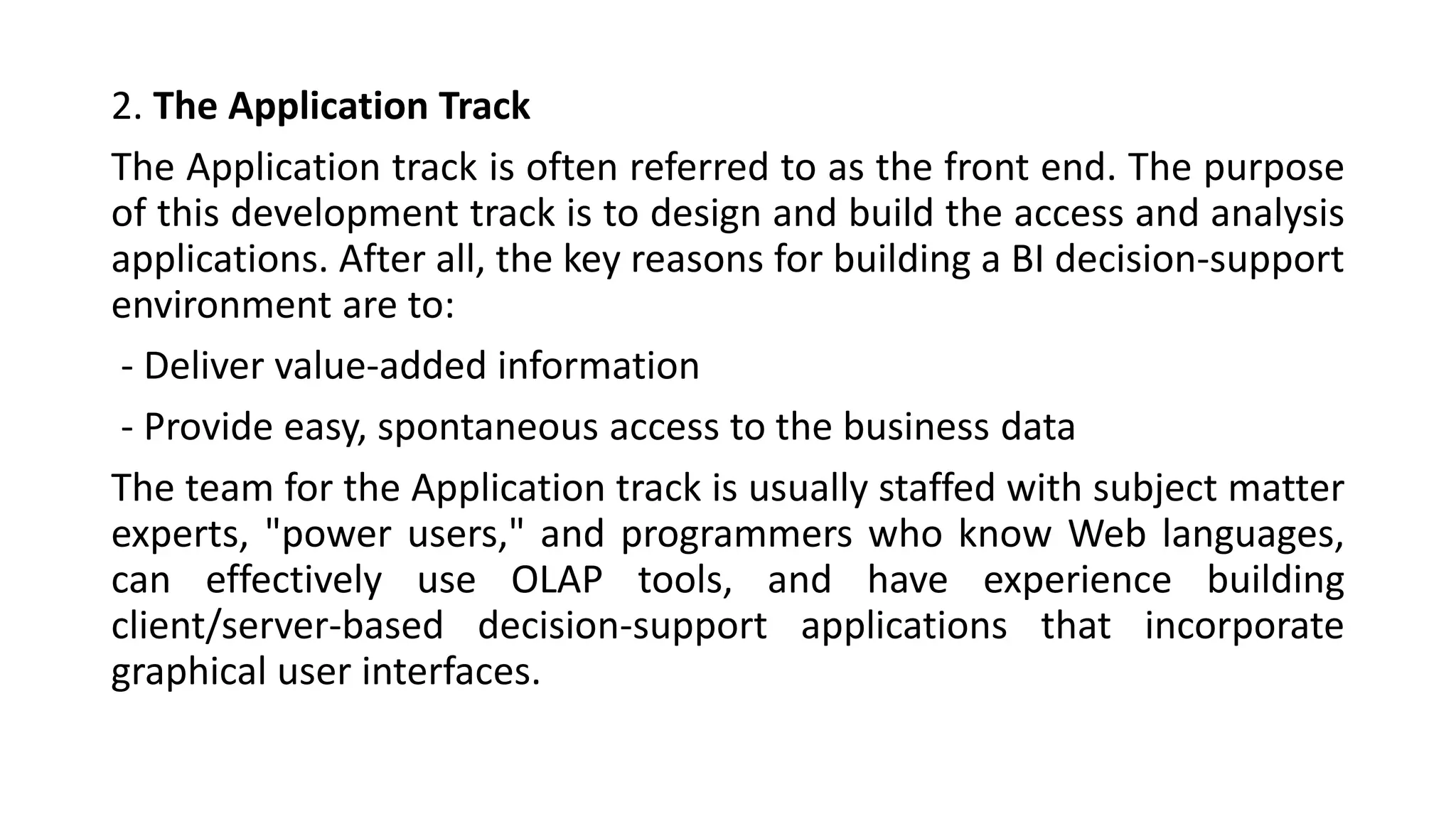 2. The Application Track
The Application track is often referred to as the front end. The purpose
of this development track is to design and build the access and analysis
applications. After all, the key reasons for building a BI decision-support
environment are to:
- Deliver value-added information
- Provide easy, spontaneous access to the business data
The team for the Application track is usually staffed with subject matter
experts, "power users," and programmers who know Web languages,
can effectively use OLAP tools, and have experience building
client/server-based decision-support applications that incorporate
graphical user interfaces.
 