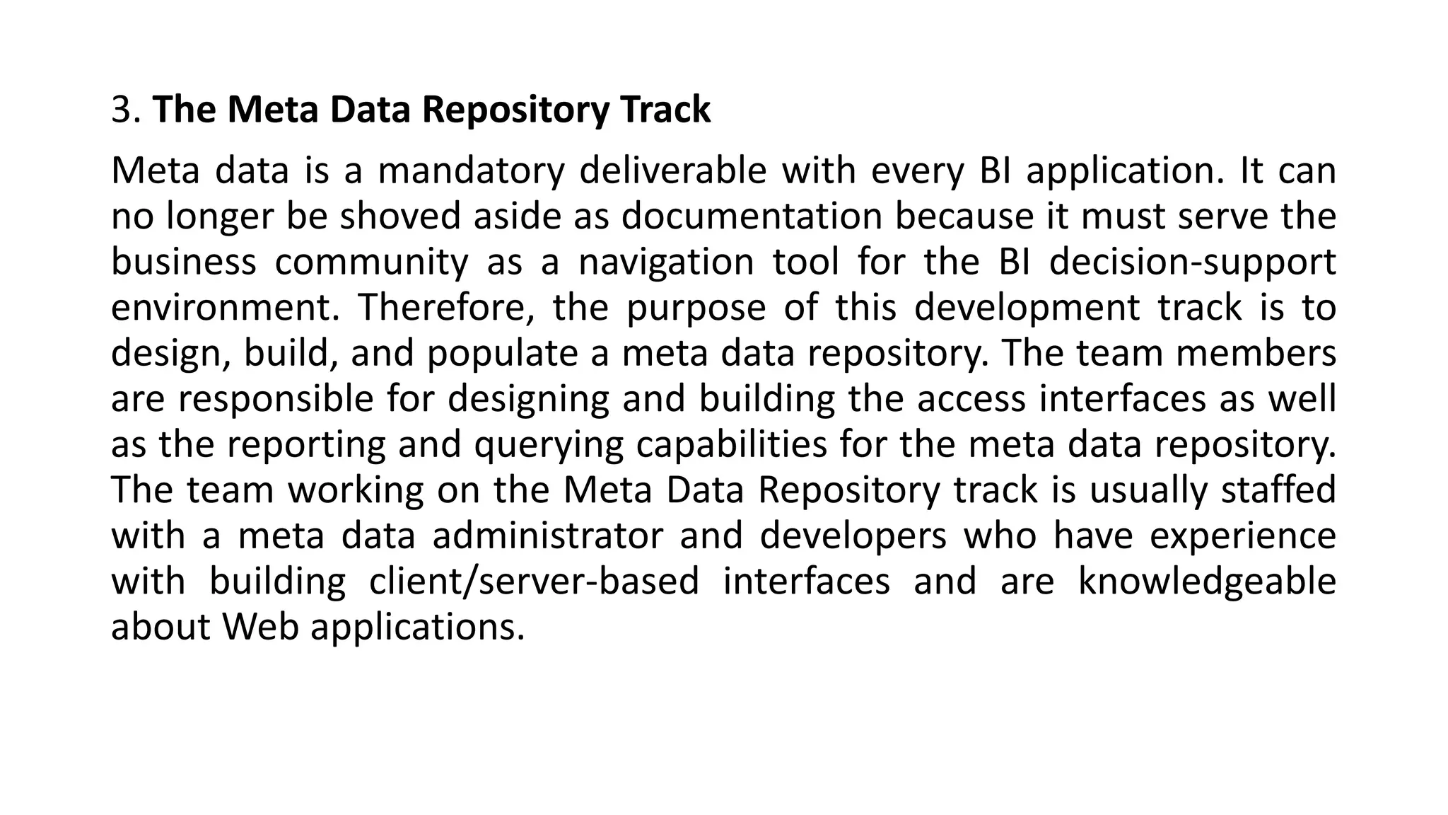 3. The Meta Data Repository Track
Meta data is a mandatory deliverable with every BI application. It can
no longer be shoved aside as documentation because it must serve the
business community as a navigation tool for the BI decision-support
environment. Therefore, the purpose of this development track is to
design, build, and populate a meta data repository. The team members
are responsible for designing and building the access interfaces as well
as the reporting and querying capabilities for the meta data repository.
The team working on the Meta Data Repository track is usually staffed
with a meta data administrator and developers who have experience
with building client/server-based interfaces and are knowledgeable
about Web applications.
 