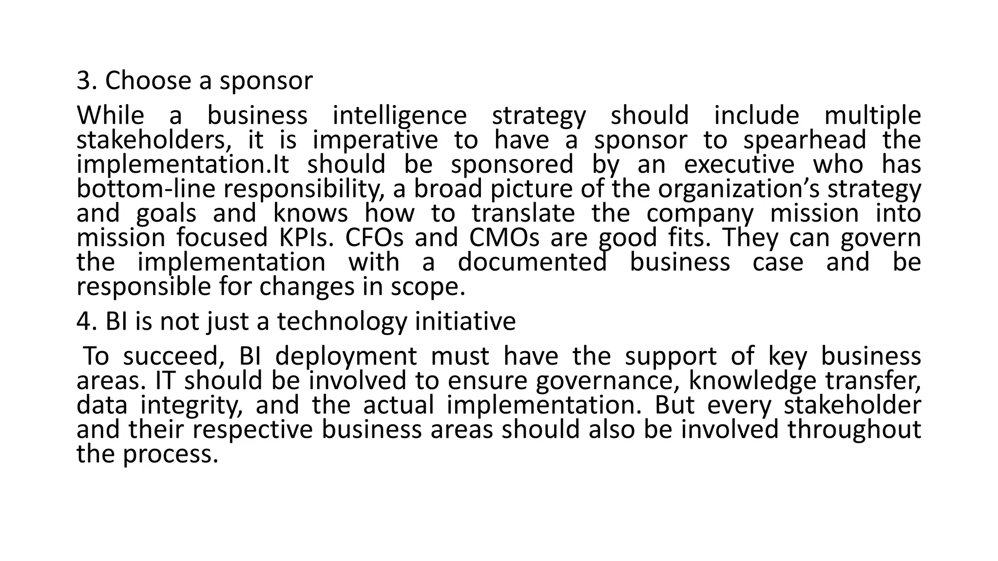3. Choose a sponsor
While a business intelligence strategy should include multiple
stakeholders, it is imperative to have a sponsor to spearhead the
implementation.It should be sponsored by an executive who has
bottom-line responsibility, a broad picture of the organization’s strategy
and goals and knows how to translate the company mission into
mission focused KPIs. CFOs and CMOs are good fits. They can govern
the implementation with a documented business case and be
responsible for changes in scope.
4. BI is not just a technology initiative
To succeed, BI deployment must have the support of key business
areas. IT should be involved to ensure governance, knowledge transfer,
data integrity, and the actual implementation. But every stakeholder
and their respective business areas should also be involved throughout
the process.
 