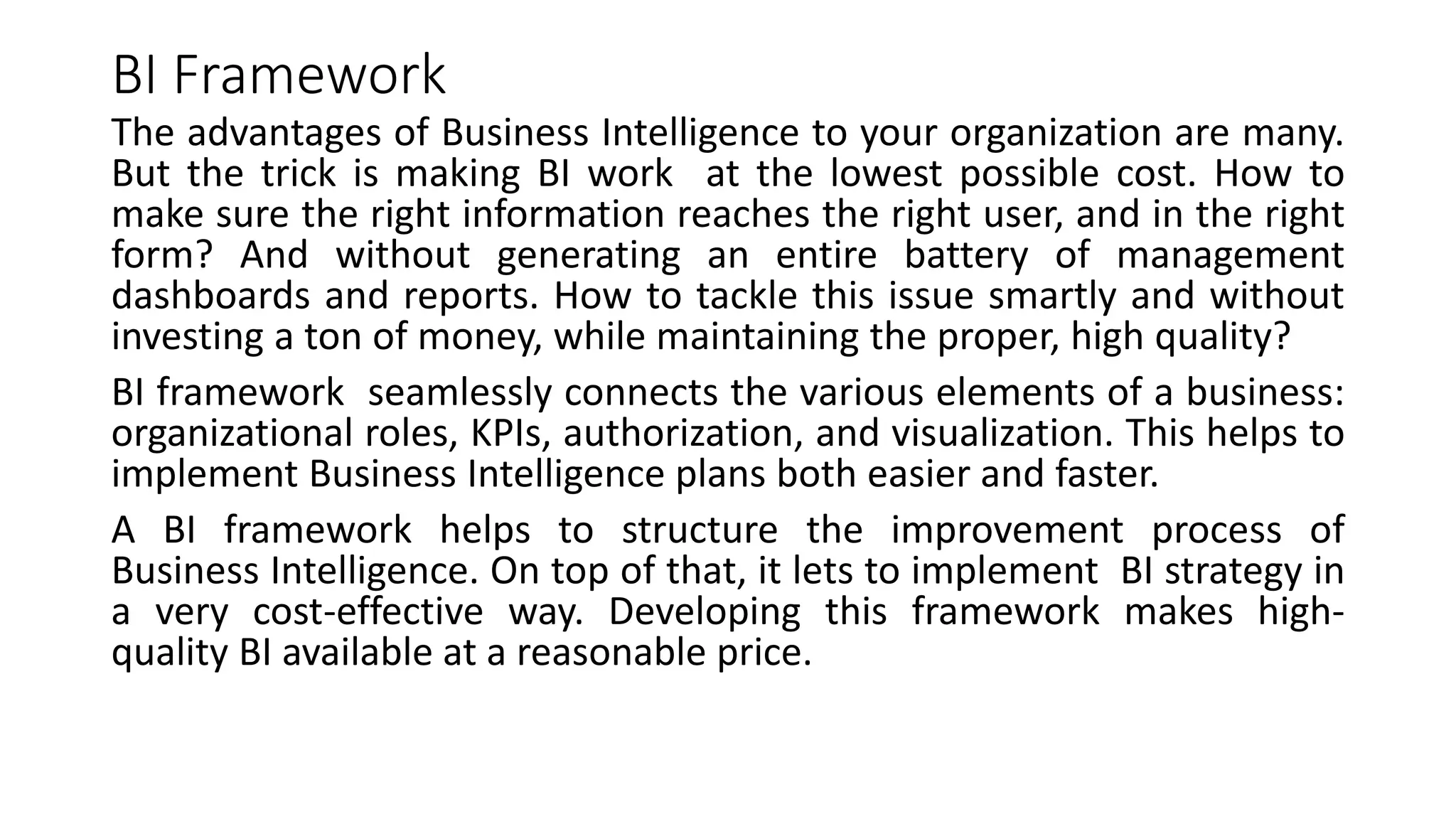 BI Framework
The advantages of Business Intelligence to your organization are many.
But the trick is making BI work at the lowest possible cost. How to
make sure the right information reaches the right user, and in the right
form? And without generating an entire battery of management
dashboards and reports. How to tackle this issue smartly and without
investing a ton of money, while maintaining the proper, high quality?
BI framework seamlessly connects the various elements of a business:
organizational roles, KPIs, authorization, and visualization. This helps to
implement Business Intelligence plans both easier and faster.
A BI framework helps to structure the improvement process of
Business Intelligence. On top of that, it lets to implement BI strategy in
a very cost-effective way. Developing this framework makes high-
quality BI available at a reasonable price.
 