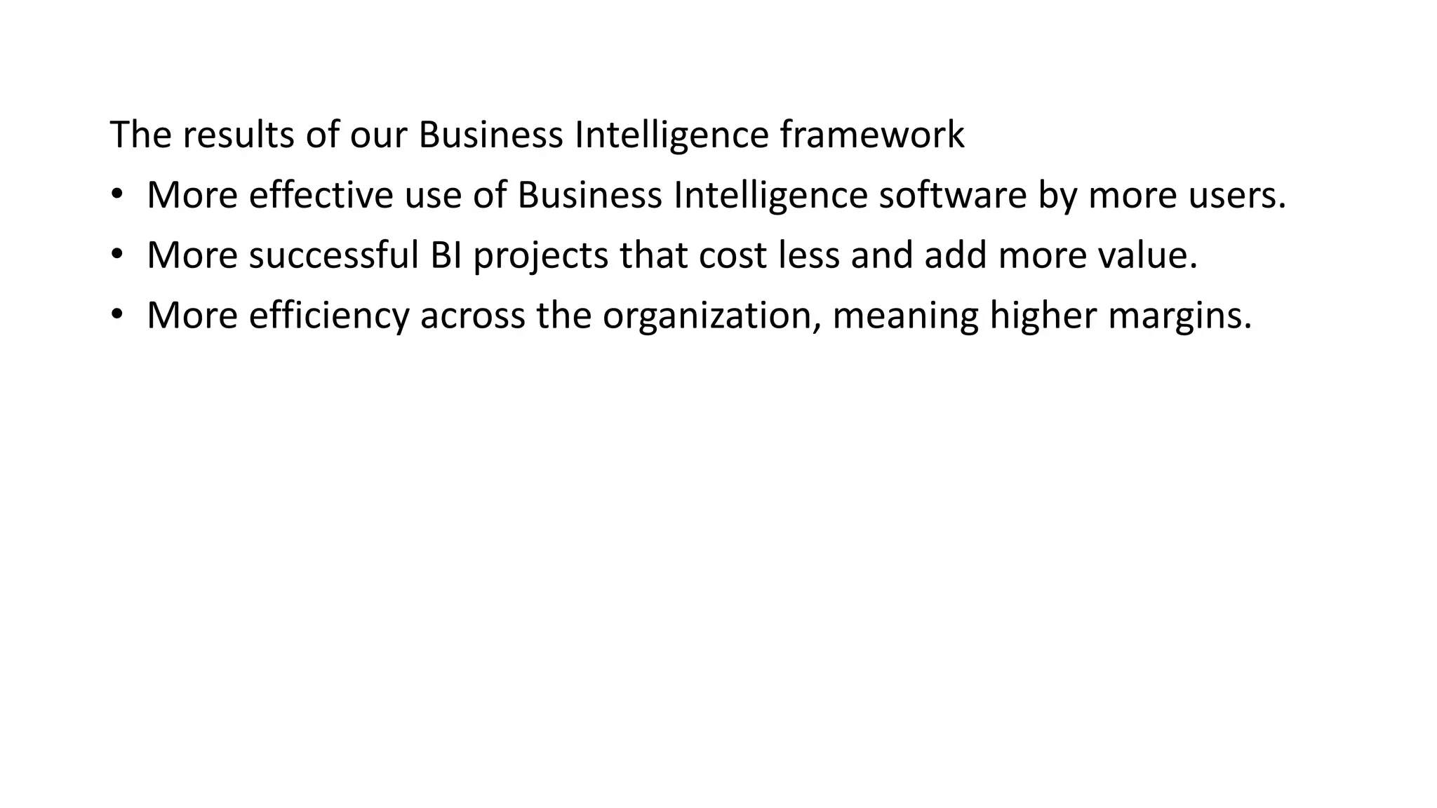 The results of our Business Intelligence framework
• More effective use of Business Intelligence software by more users.
• More successful BI projects that cost less and add more value.
• More efficiency across the organization, meaning higher margins.
 