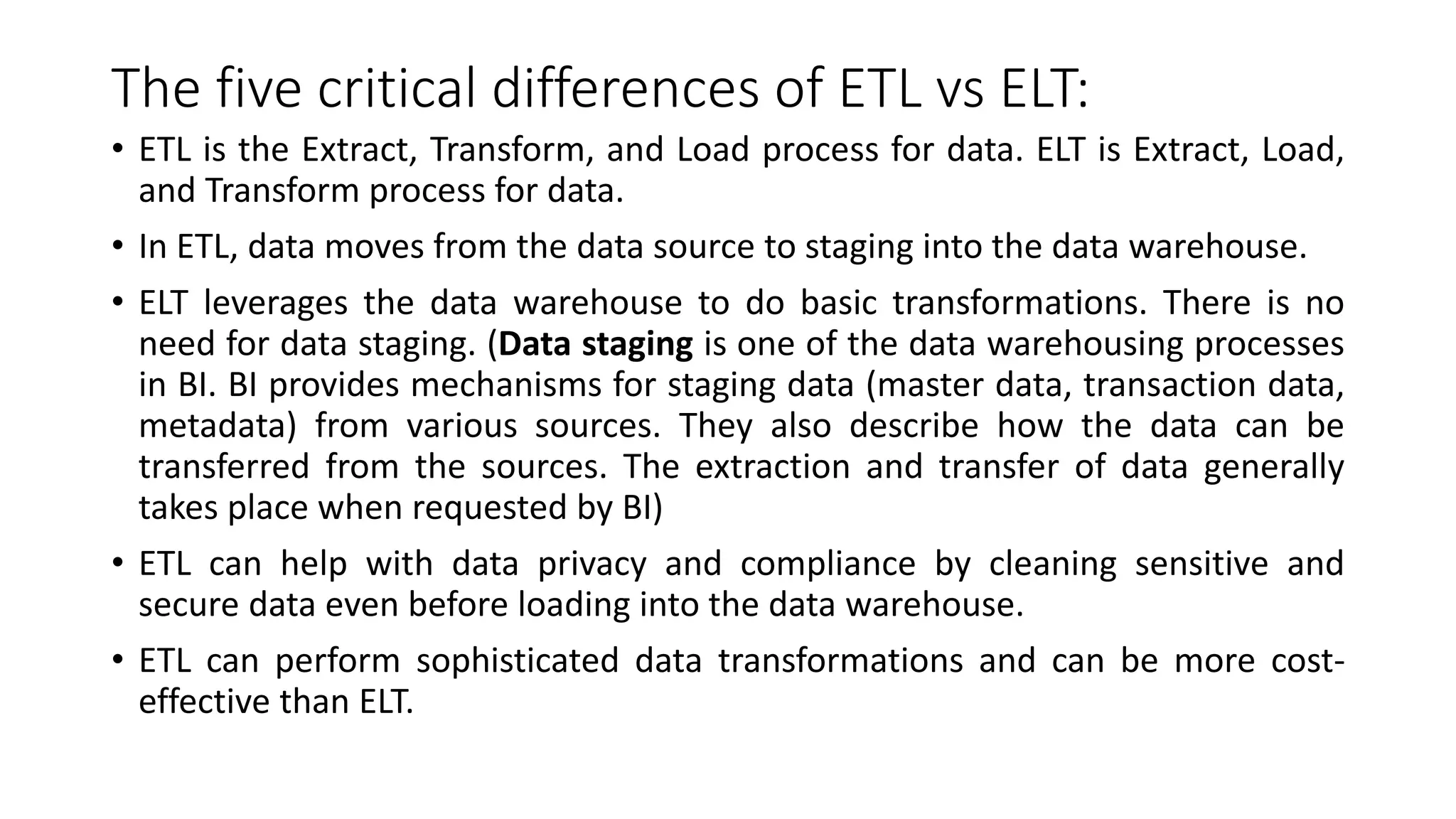The five critical differences of ETL vs ELT:
• ETL is the Extract, Transform, and Load process for data. ELT is Extract, Load,
and Transform process for data.
• In ETL, data moves from the data source to staging into the data warehouse.
• ELT leverages the data warehouse to do basic transformations. There is no
need for data staging. (Data staging is one of the data warehousing processes
in BI. BI provides mechanisms for staging data (master data, transaction data,
metadata) from various sources. They also describe how the data can be
transferred from the sources. The extraction and transfer of data generally
takes place when requested by BI)
• ETL can help with data privacy and compliance by cleaning sensitive and
secure data even before loading into the data warehouse.
• ETL can perform sophisticated data transformations and can be more cost-
effective than ELT.
 