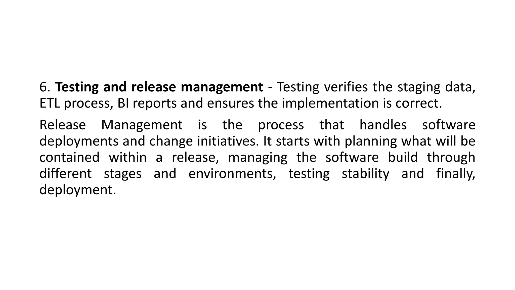 6. Testing and release management - Testing verifies the staging data,
ETL process, BI reports and ensures the implementation is correct.
Release Management is the process that handles software
deployments and change initiatives. It starts with planning what will be
contained within a release, managing the software build through
different stages and environments, testing stability and finally,
deployment.
 