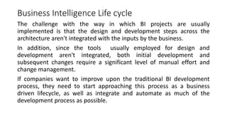 Business Intelligence Life cycle
The challenge with the way in which BI projects are usually
implemented is that the design and development steps across the
architecture aren't integrated with the inputs by the business.
In addition, since the tools usually employed for design and
development aren't integrated, both initial development and
subsequent changes require a significant level of manual effort and
change management.
If companies want to improve upon the traditional BI development
process, they need to start approaching this process as a business
driven lifecycle, as well as integrate and automate as much of the
development process as possible.
 