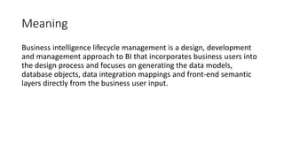 Meaning
Business intelligence lifecycle management is a design, development
and management approach to BI that incorporates business users into
the design process and focuses on generating the data models,
database objects, data integration mappings and front-end semantic
layers directly from the business user input.
 