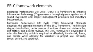 EPLC framework elements
Enterprise Performance Life Cycle (EPLC) is a framework to enhance
Information Technology (IT) governance through rigorous application of
sound investment and project management principles and industry's
best practices.
Enterprise Performance Life Cycle (EPLC) Framework Elements
describes the essential elements of the EPLC framework. The life cycle
stages, stakeholders, performances of various phases and deliverables,
exit factors, and project reviews. The EPLC framework is developed to
offer the flexibility which is required to effectively handle risk, funds,
and profits, while allowing for variations in project size, difficulty,
scope, period, and approach.
 