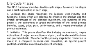 Life Cycle Phases
The EPLC framework involves ten life-cycle stages. Below are the stages
and a brief explanation of each stage:
1. Concept: This phase recognizes the superior level industry and
functional needs which are essential to enhance the product and the
overall advantages of the planned investment. The outcome of this
phase is the agreement of group stakeholders of the initial project
benefits, scope, price, plan, performance, and a vague evaluation of
project estimates.
2. Initiation: This phase classifies the industry requirements, vague
estimation of project expenditure and plan, and fundamental business
and procedural risks. The effect of the primary stage is the resolution to
invest in a complete business case evaluation, an agreed project
contract, and initial project management schedule.
 