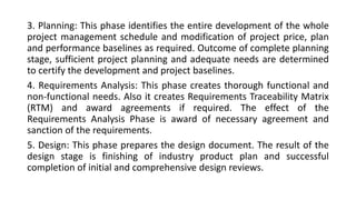 3. Planning: This phase identifies the entire development of the whole
project management schedule and modification of project price, plan
and performance baselines as required. Outcome of complete planning
stage, sufficient project planning and adequate needs are determined
to certify the development and project baselines.
4. Requirements Analysis: This phase creates thorough functional and
non-functional needs. Also it creates Requirements Traceability Matrix
(RTM) and award agreements if required. The effect of the
Requirements Analysis Phase is award of necessary agreement and
sanction of the requirements.
5. Design: This phase prepares the design document. The result of the
design stage is finishing of industry product plan and successful
completion of initial and comprehensive design reviews.
 