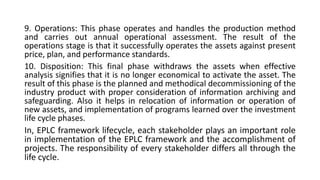 9. Operations: This phase operates and handles the production method
and carries out annual operational assessment. The result of the
operations stage is that it successfully operates the assets against present
price, plan, and performance standards.
10. Disposition: This final phase withdraws the assets when effective
analysis signifies that it is no longer economical to activate the asset. The
result of this phase is the planned and methodical decommissioning of the
industry product with proper consideration of information archiving and
safeguarding. Also it helps in relocation of information or operation of
new assets, and implementation of programs learned over the investment
life cycle phases.
In, EPLC framework lifecycle, each stakeholder plays an important role
in implementation of the EPLC framework and the accomplishment of
projects. The responsibility of every stakeholder differs all through the
life cycle.
 